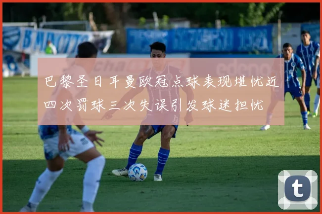 巴黎圣日耳曼欧冠点球表现堪忧近四次罚球三次失误引发球迷担忧