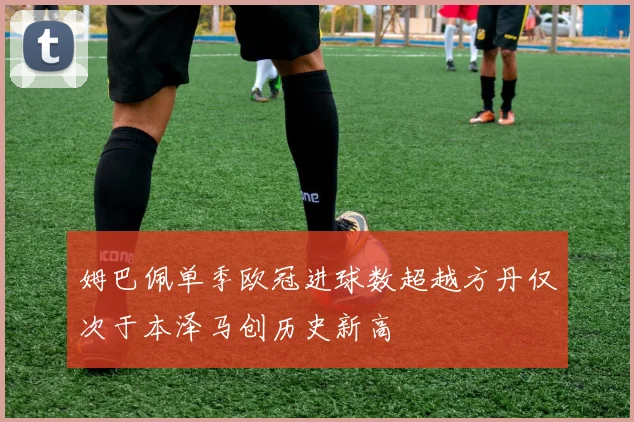 姆巴佩单季欧冠进球数超越方丹仅次于本泽马创历史新高