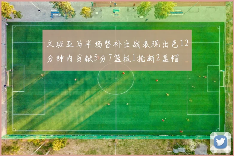 文班亚马半场替补出战表现出色12分钟内贡献5分7篮板1抢断2盖帽