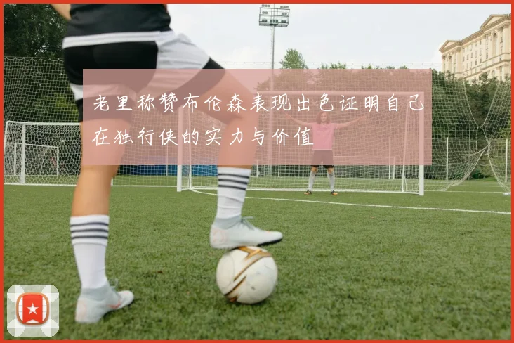 老里称赞布伦森表现出色证明自己在独行侠的实力与价值